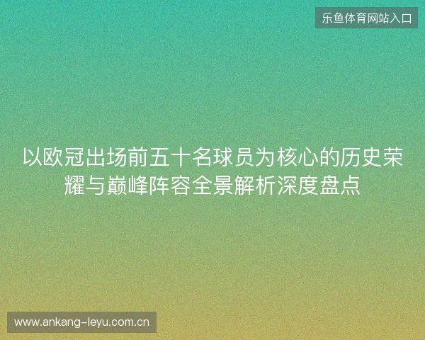 以欧冠出场前五十名球员为核心的历史荣耀与巅峰阵容全景解析深度盘点 以欧冠出场前五十名球员为核心的历史荣耀与巅峰阵容全景解析深度盘点