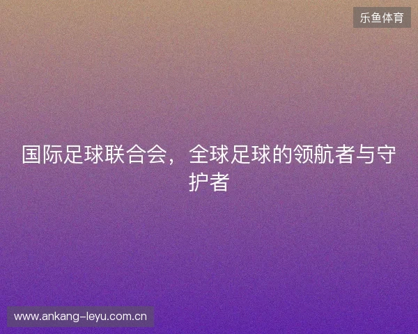 国际足球联合会,全球足球的领航者与守护者 国际足球联合会,全球足球的领航者与守护者